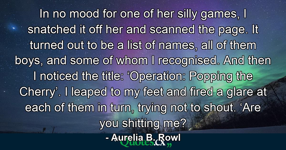 In no mood for one of her silly games, I snatched it off her and scanned the page. It turned out to be a list of names, all of them boys, and some of whom I recognised. And then I noticed the title: ‘Operation: Popping the Cherry’. I leaped to my feet and fired a glare at each of them in turn, trying not to shout. ‘Are you shitting me? - Quote by Aurelia B. Rowl