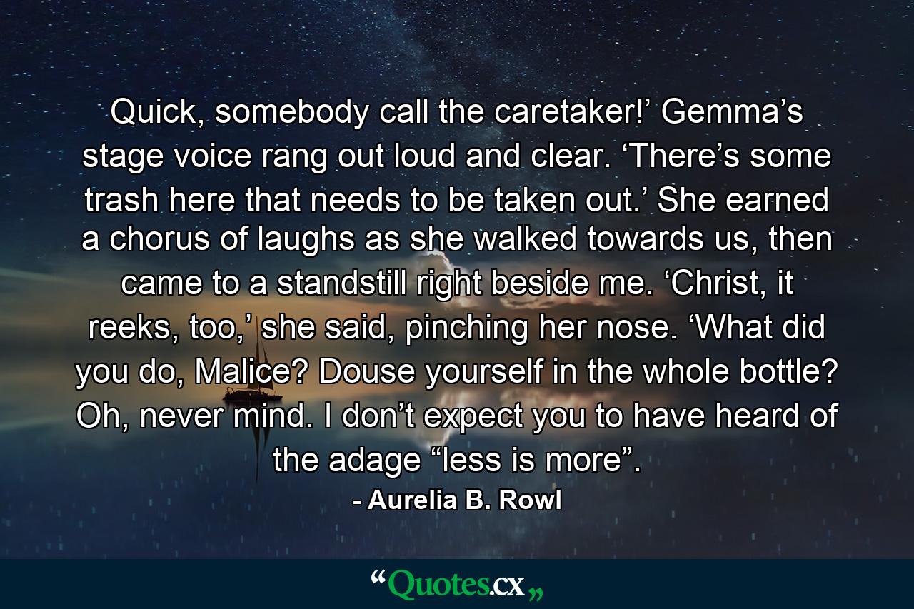 Quick, somebody call the caretaker!’ Gemma’s stage voice rang out loud and clear. ‘There’s some trash here that needs to be taken out.’ She earned a chorus of laughs as she walked towards us, then came to a standstill right beside me. ‘Christ, it reeks, too,’ she said, pinching her nose. ‘What did you do, Malice? Douse yourself in the whole bottle? Oh, never mind. I don’t expect you to have heard of the adage “less is more”. - Quote by Aurelia B. Rowl