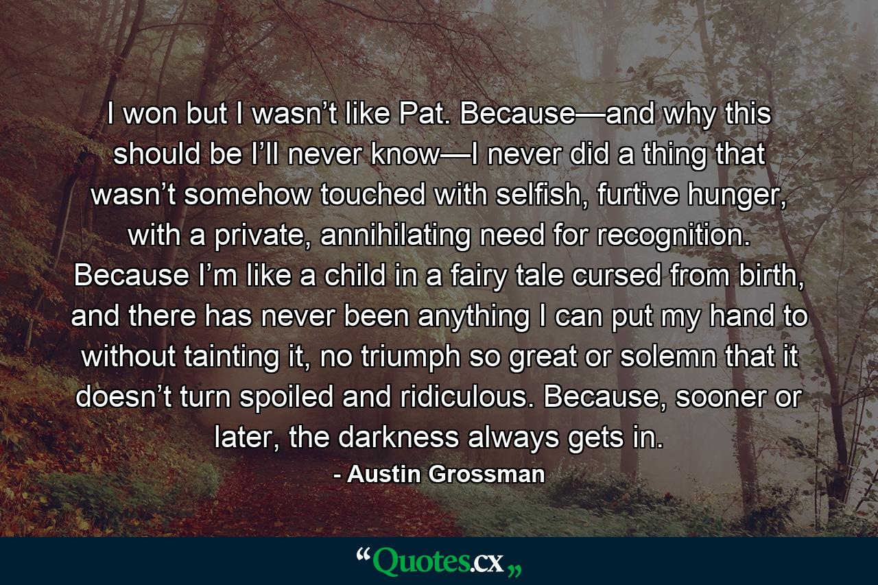 I won but I wasn’t like Pat. Because—and why this should be I’ll never know—I never did a thing that wasn’t somehow touched with selfish, furtive hunger, with a private, annihilating need for recognition. Because I’m like a child in a fairy tale cursed from birth, and there has never been anything I can put my hand to without tainting it, no triumph so great or solemn that it doesn’t turn spoiled and ridiculous. Because, sooner or later, the darkness always gets in. - Quote by Austin Grossman