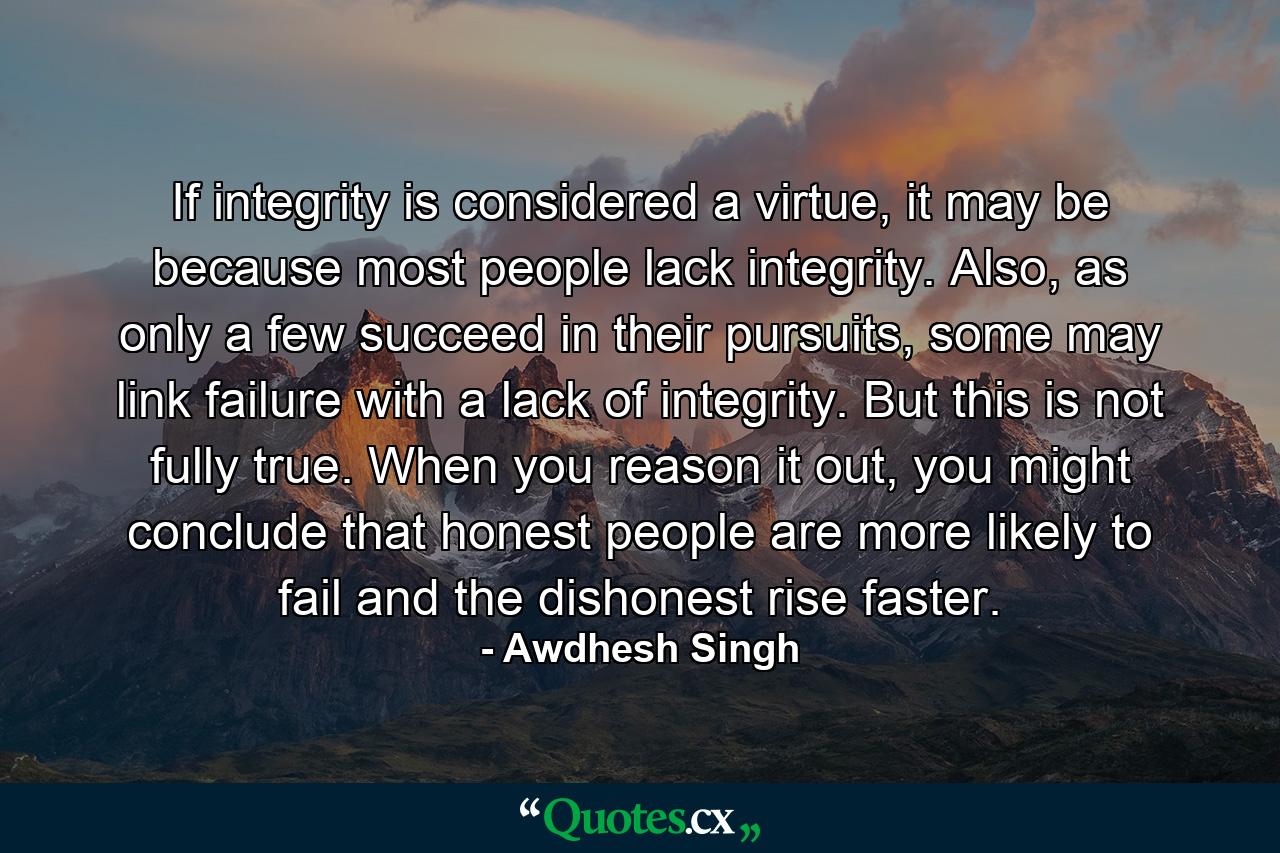 If integrity is considered a virtue, it may be because most people lack integrity. Also, as only a few succeed in their pursuits, some may link failure with a lack of integrity. But this is not fully true. When you reason it out, you might conclude that honest people are more likely to fail and the dishonest rise faster. - Quote by Awdhesh Singh