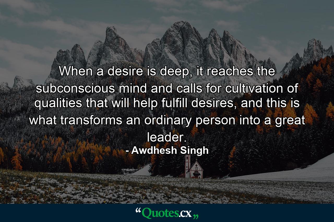 When a desire is deep, it reaches the subconscious mind and calls for cultivation of qualities that will help fulfill desires, and this is what transforms an ordinary person into a great leader. - Quote by Awdhesh Singh