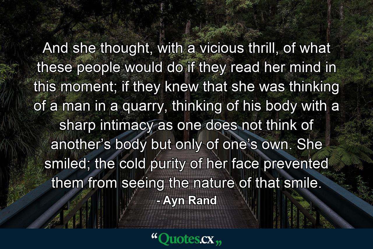 And she thought, with a vicious thrill, of what these people would do if they read her mind in this moment; if they knew that she was thinking of a man in a quarry, thinking of his body with a sharp intimacy as one does not think of another’s body but only of one’s own. She smiled; the cold purity of her face prevented them from seeing the nature of that smile. - Quote by Ayn Rand