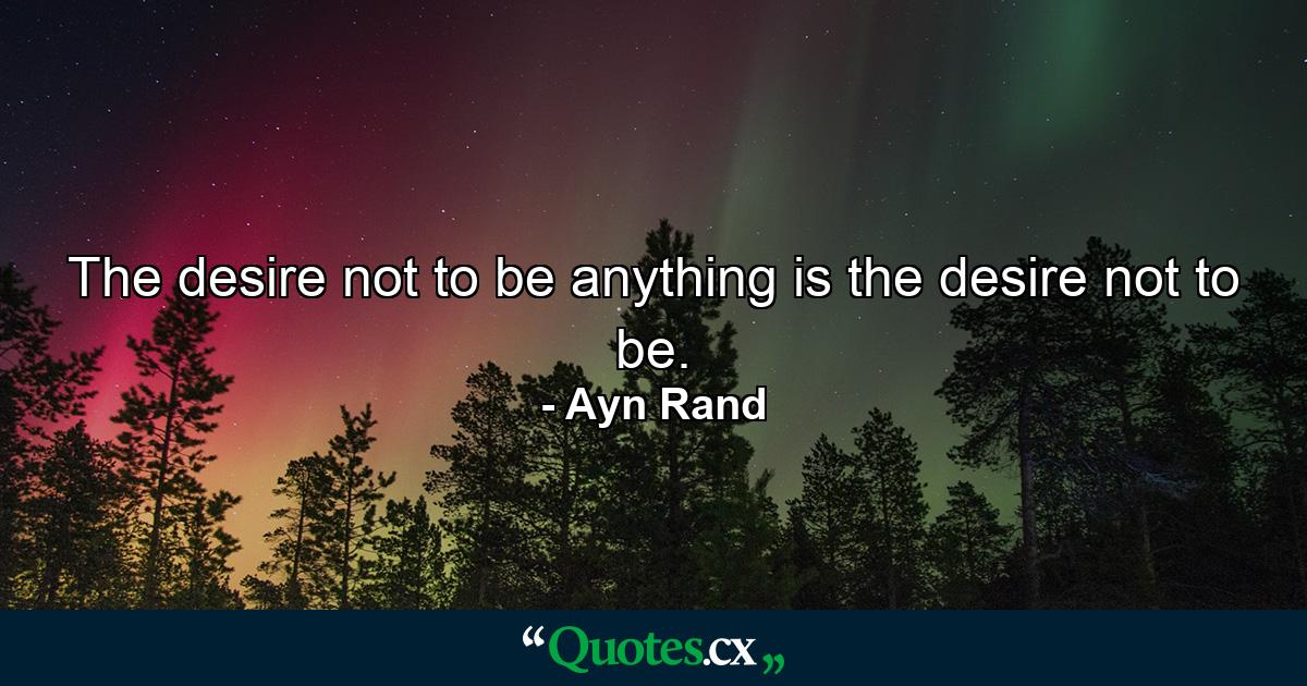 The desire not to be anything is the desire not to be. - Quote by Ayn Rand