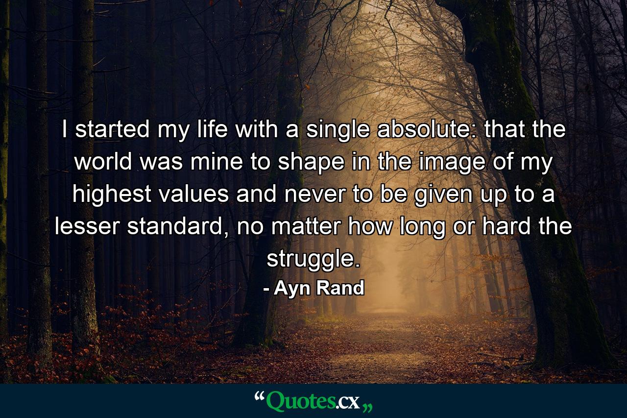 I started my life with a single absolute: that the world was mine to shape in the image of my highest values and never to be given up to a lesser standard, no matter how long or hard the struggle. - Quote by Ayn Rand