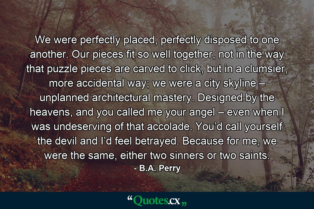 We were perfectly placed, perfectly disposed to one another. Our pieces fit so well together, not in the way that puzzle pieces are carved to click, but in a clumsier, more accidental way; we were a city skyline – unplanned architectural mastery. Designed by the heavens, and you called me your angel – even when I was undeserving of that accolade. You’d call yourself the devil and I’d feel betrayed. Because for me, we were the same, either two sinners or two saints. - Quote by B.A. Perry