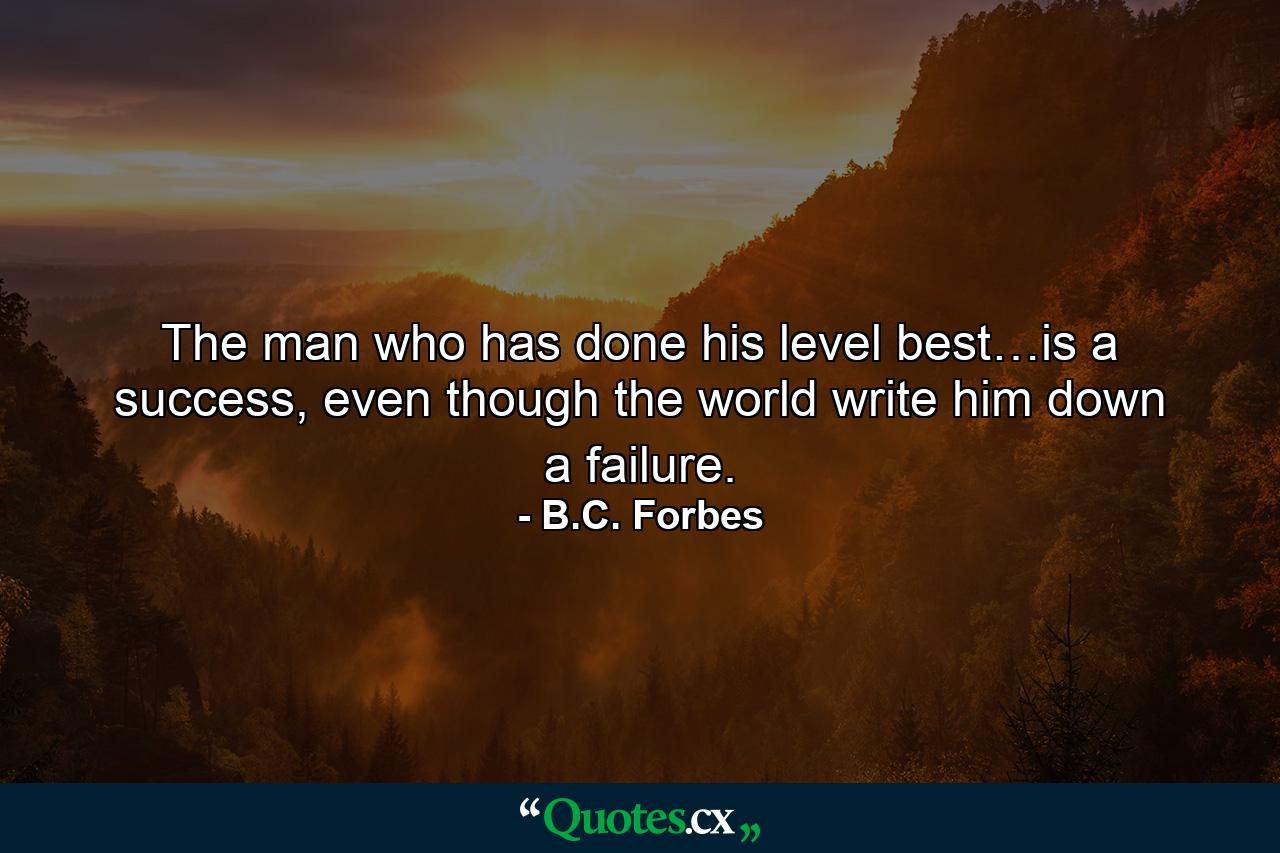 The man who has done his level best…is a success, even though the world write him down a failure. - Quote by B.C. Forbes