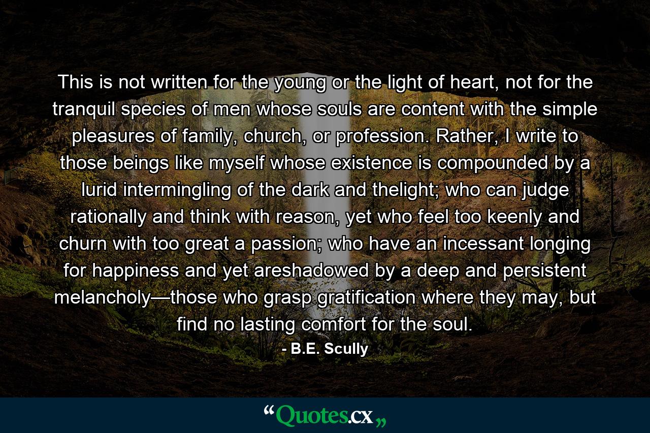 This is not written for the young or the light of heart, not for the tranquil species of men whose souls are content with the simple pleasures of family, church, or profession. Rather, I write to those beings like myself whose existence is compounded by a lurid intermingling of the dark and thelight; who can judge rationally and think with reason, yet who feel too keenly and churn with too great a passion; who have an incessant longing for happiness and yet areshadowed by a deep and persistent melancholy—those who grasp gratification where they may, but find no lasting comfort for the soul. - Quote by B.E. Scully