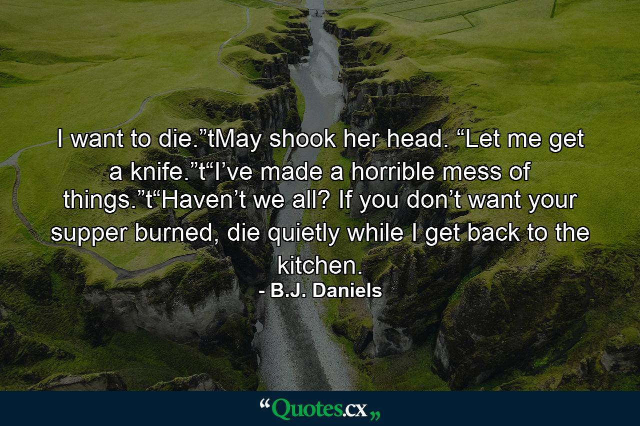 I want to die.”tMay shook her head. “Let me get a knife.”t“I’ve made a horrible mess of things.”t“Haven’t we all? If you don’t want your supper burned, die quietly while I get back to the kitchen. - Quote by B.J. Daniels