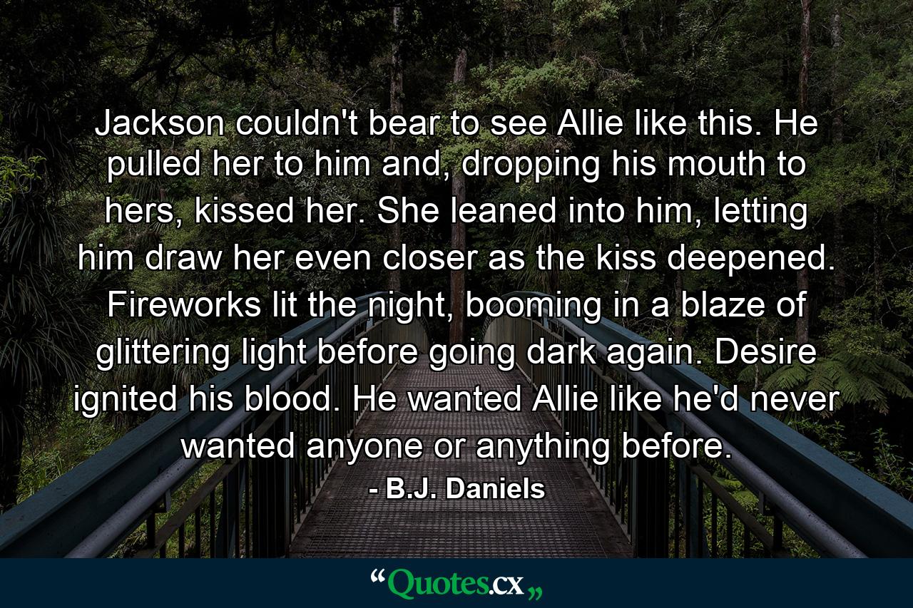 Jackson couldn't bear to see Allie like this. He pulled her to him and, dropping his mouth to hers, kissed her. She leaned into him, letting him draw her even closer as the kiss deepened. Fireworks lit the night, booming in a blaze of glittering light before going dark again. Desire ignited his blood. He wanted Allie like he'd never wanted anyone or anything before. - Quote by B.J. Daniels