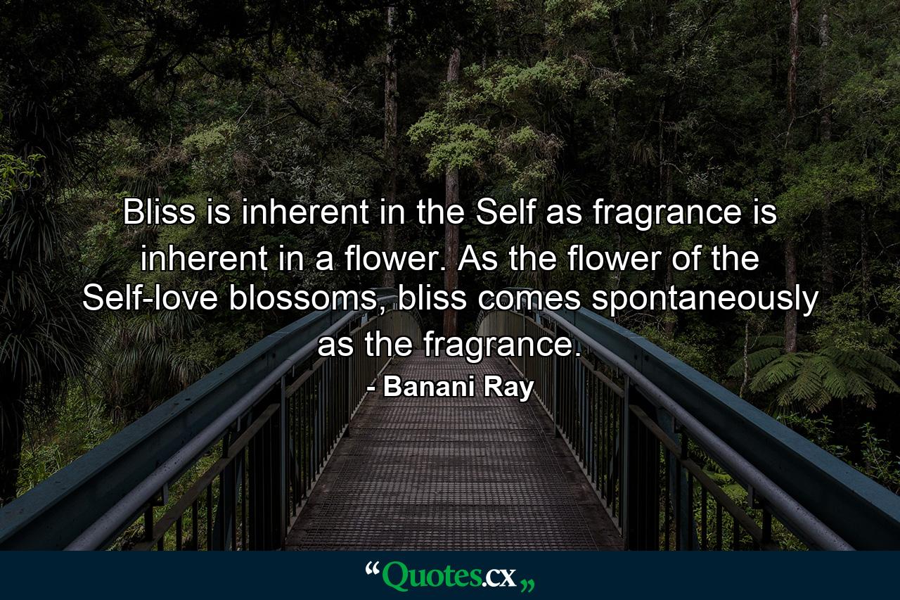 Bliss is inherent in the Self as fragrance is inherent in a flower. As the flower of the Self-love blossoms, bliss comes spontaneously as the fragrance. - Quote by Banani Ray