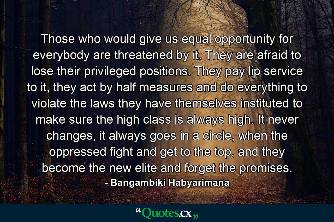 Those who would give us equal opportunity for everybody are threatened by it. They are afraid to lose their privileged positions. They pay lip service to it, they act by half measures and do everything to violate the laws they have themselves instituted to make sure the high class is always high. It never changes, it always goes in a circle, when the oppressed fight and get to the top, and they become the new elite and forget the promises. - Quote by Bangambiki Habyarimana