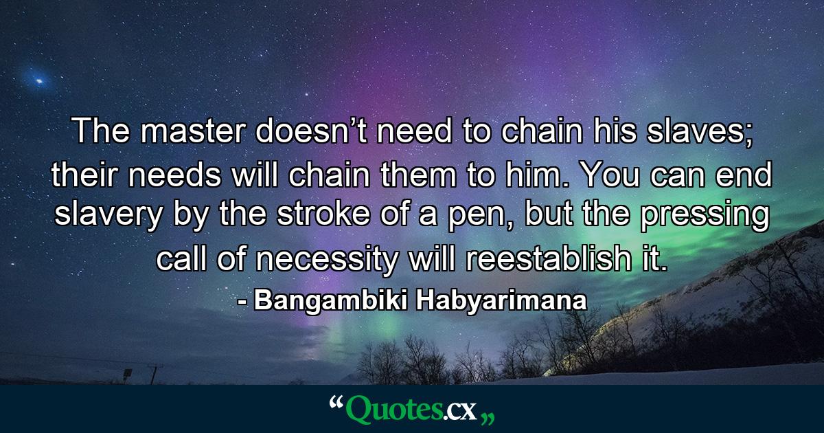 The master doesn’t need to chain his slaves; their needs will chain them to him. You can end slavery by the stroke of a pen, but the pressing call of necessity will reestablish it. - Quote by Bangambiki Habyarimana