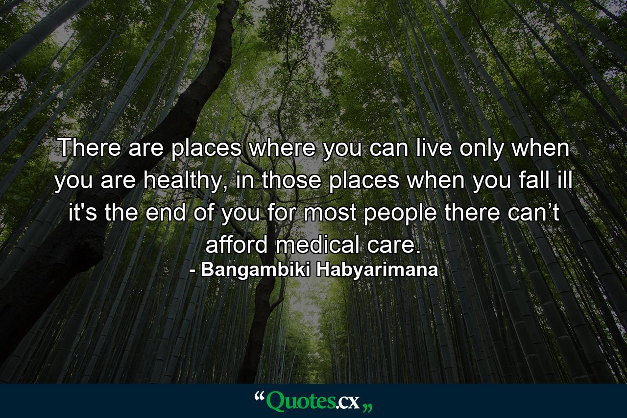 There are places where you can live only when you are healthy, in those places when you fall ill it's the end of you for most people there can’t afford medical care. - Quote by Bangambiki Habyarimana