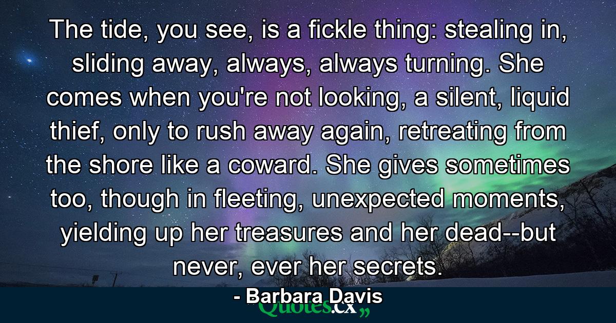 The tide, you see, is a fickle thing: stealing in, sliding away, always, always turning. She comes when you're not looking, a silent, liquid thief, only to rush away again, retreating from the shore like a coward. She gives sometimes too, though in fleeting, unexpected moments, yielding up her treasures and her dead--but never, ever her secrets. - Quote by Barbara Davis