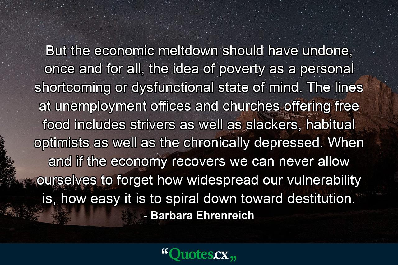 But the economic meltdown should have undone, once and for all, the idea of poverty as a personal shortcoming or dysfunctional state of mind. The lines at unemployment offices and churches offering free food includes strivers as well as slackers, habitual optimists as well as the chronically depressed. When and if the economy recovers we can never allow ourselves to forget how widespread our vulnerability is, how easy it is to spiral down toward destitution. - Quote by Barbara Ehrenreich