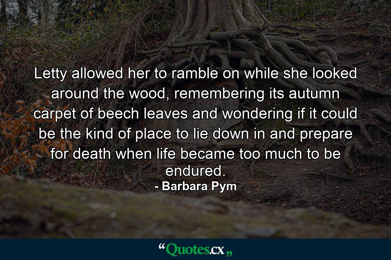 Letty allowed her to ramble on while she looked around the wood, remembering its autumn carpet of beech leaves and wondering if it could be the kind of place to lie down in and prepare for death when life became too much to be endured. - Quote by Barbara Pym