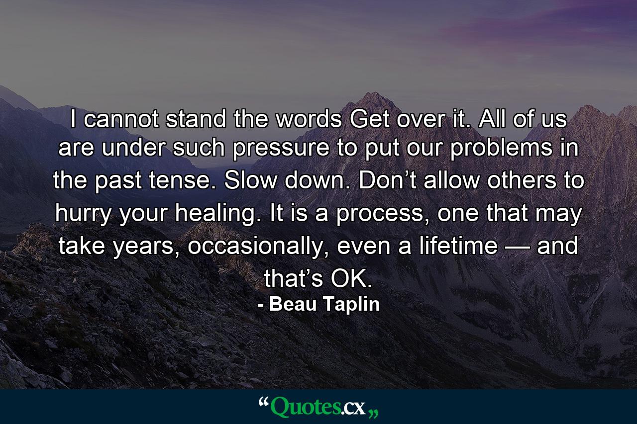 I cannot stand the words Get over it. All of us are under such pressure to put our problems in the past tense. Slow down. Don’t allow others to hurry your healing. It is a process, one that may take years, occasionally, even a lifetime — and that’s OK. - Quote by Beau Taplin