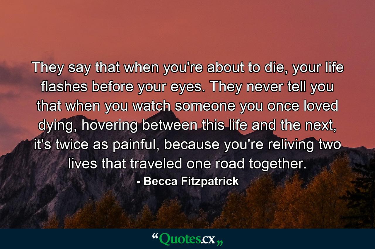 They say that when you're about to die, your life flashes before your eyes. They never tell you that when you watch someone you once loved dying, hovering between this life and the next, it's twice as painful, because you're reliving two lives that traveled one road together. - Quote by Becca Fitzpatrick