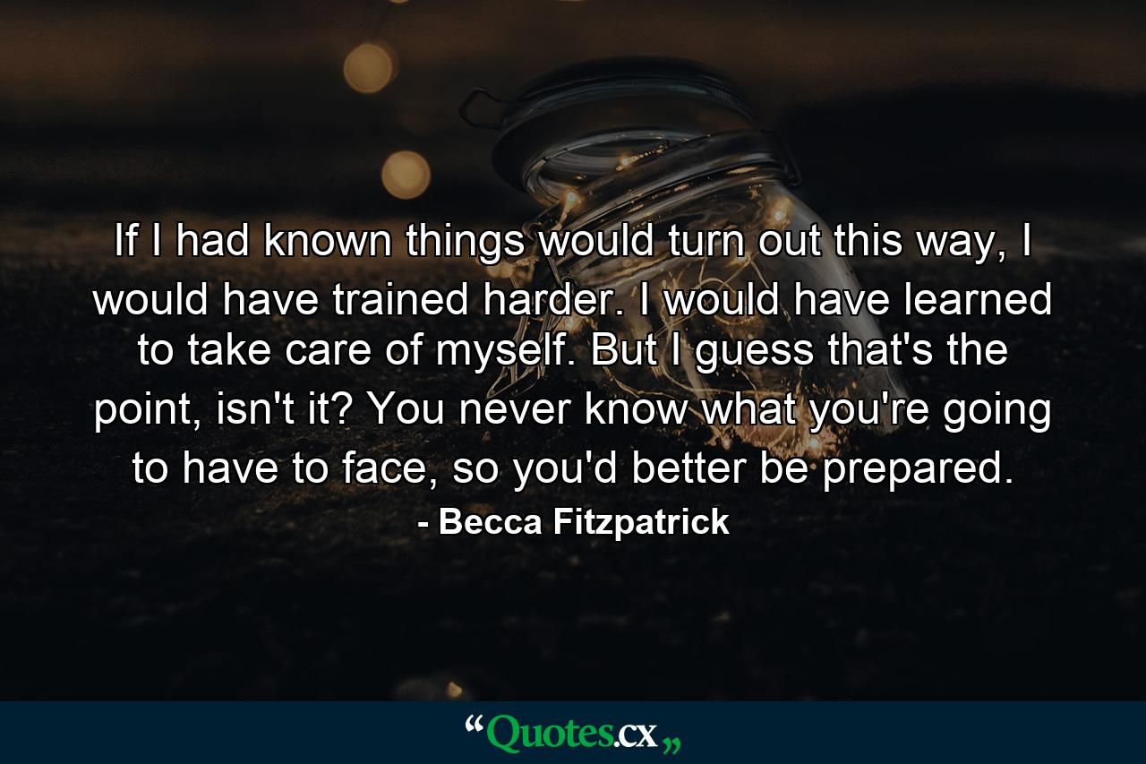 If I had known things would turn out this way, I would have trained harder. I would have learned to take care of myself. But I guess that's the point, isn't it? You never know what you're going to have to face, so you'd better be prepared. - Quote by Becca Fitzpatrick