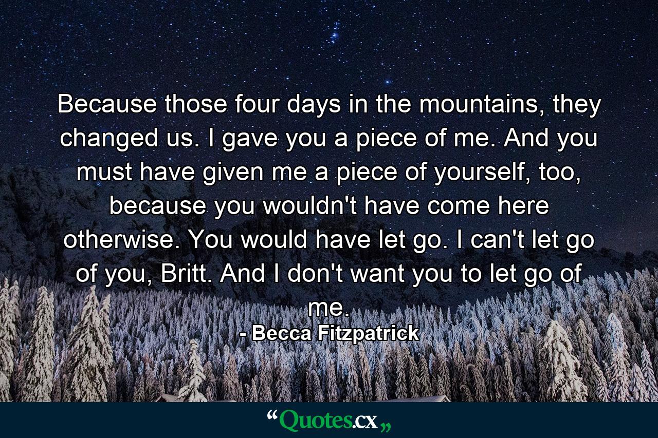 Because those four days in the mountains, they changed us. I gave you a piece of me. And you must have given me a piece of yourself, too, because you wouldn't have come here otherwise. You would have let go. I can't let go of you, Britt. And I don't want you to let go of me. - Quote by Becca Fitzpatrick