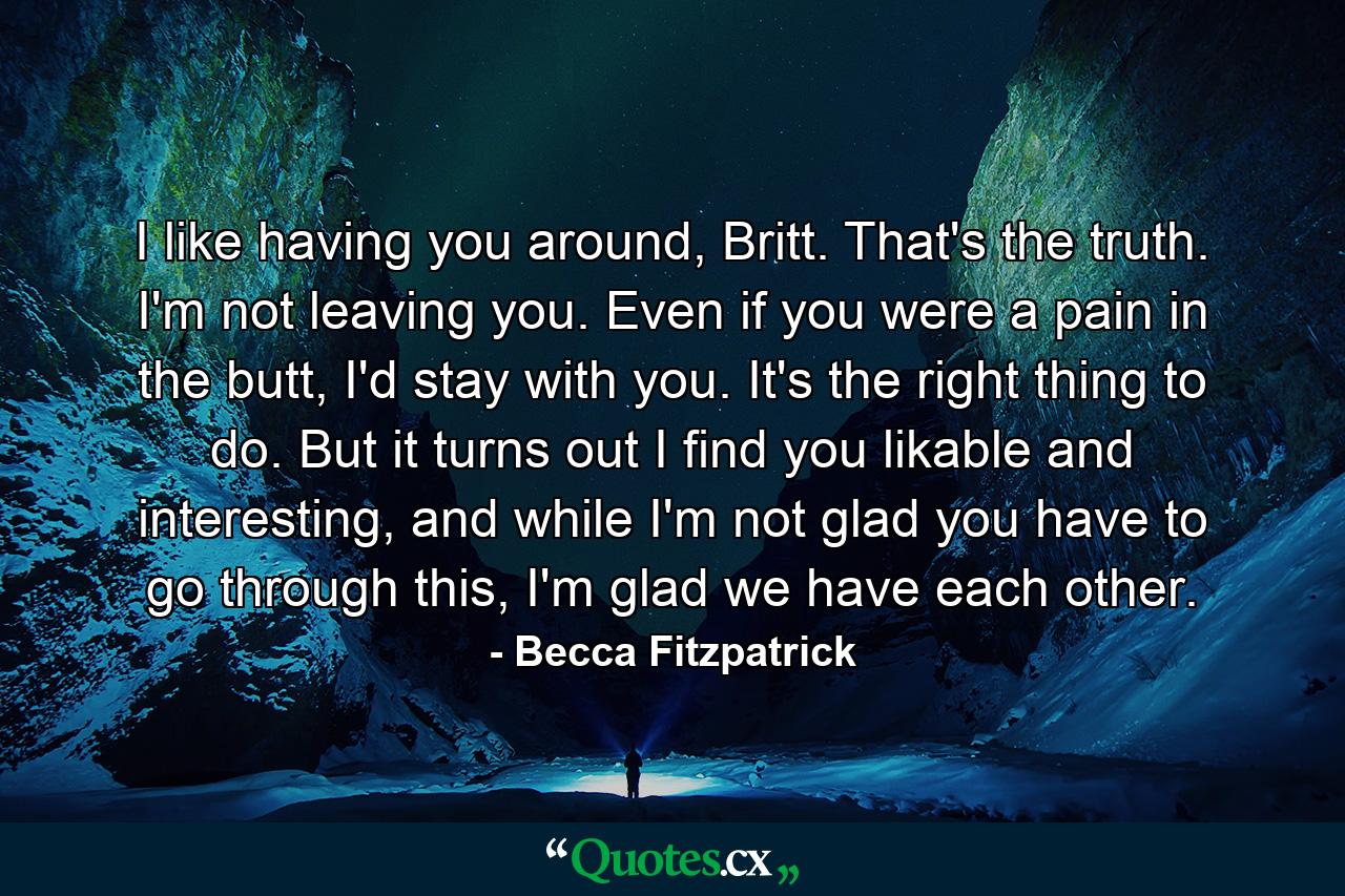 I like having you around, Britt. That's the truth. I'm not leaving you. Even if you were a pain in the butt, I'd stay with you. It's the right thing to do. But it turns out I find you likable and interesting, and while I'm not glad you have to go through this, I'm glad we have each other. - Quote by Becca Fitzpatrick