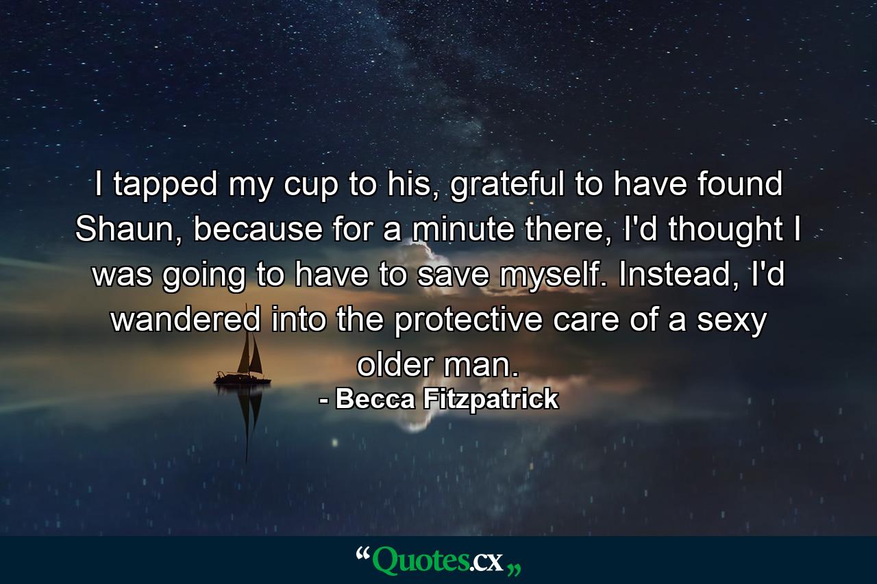 I tapped my cup to his, grateful to have found Shaun, because for a minute there, I'd thought I was going to have to save myself. Instead, I'd wandered into the protective care of a sexy older man. - Quote by Becca Fitzpatrick