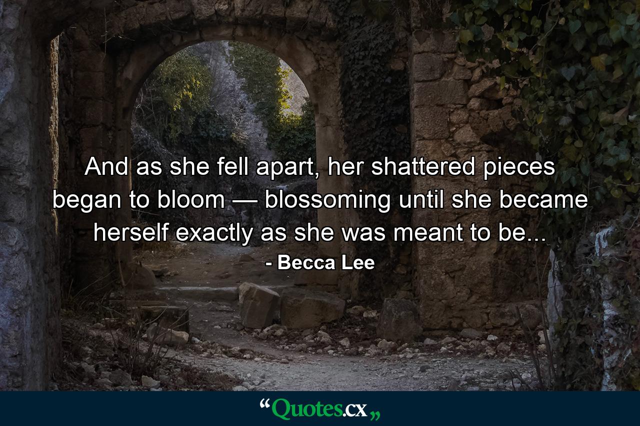 And as she fell apart, her shattered pieces began to bloom — blossoming until she became herself exactly as she was meant to be... - Quote by Becca Lee