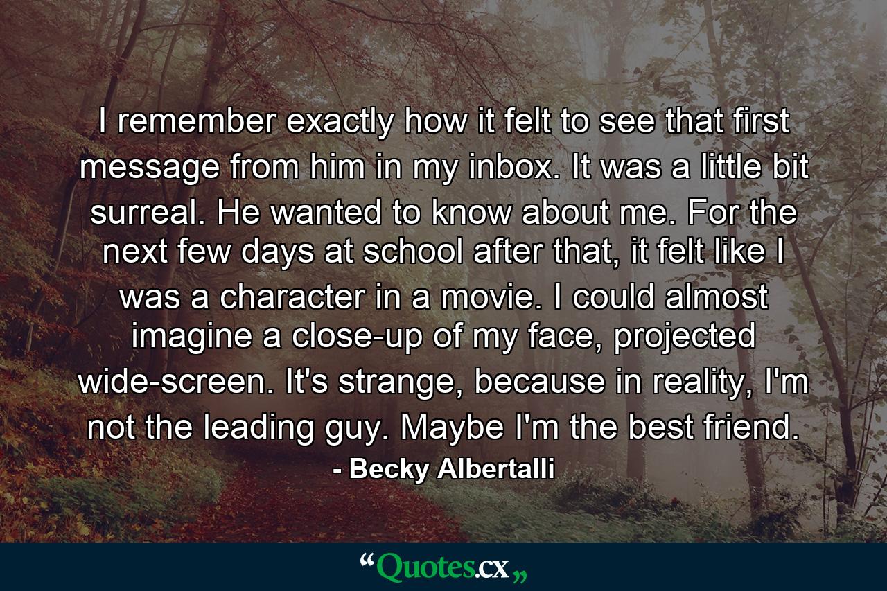 I remember exactly how it felt to see that first message from him in my inbox. It was a little bit surreal. He wanted to know about me. For the next few days at school after that, it felt like I was a character in a movie. I could almost imagine a close-up of my face, projected wide-screen. It's strange, because in reality, I'm not the leading guy. Maybe I'm the best friend. - Quote by Becky Albertalli