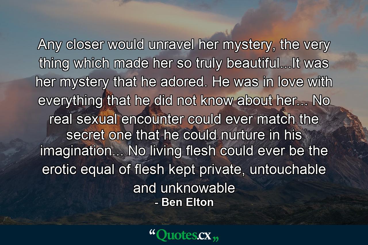 Any closer would unravel her mystery, the very thing which made her so truly beautiful...It was her mystery that he adored. He was in love with everything that he did not know about her... No real sexual encounter could ever match the secret one that he could nurture in his imagination... No living flesh could ever be the erotic equal of flesh kept private, untouchable and unknowable - Quote by Ben Elton