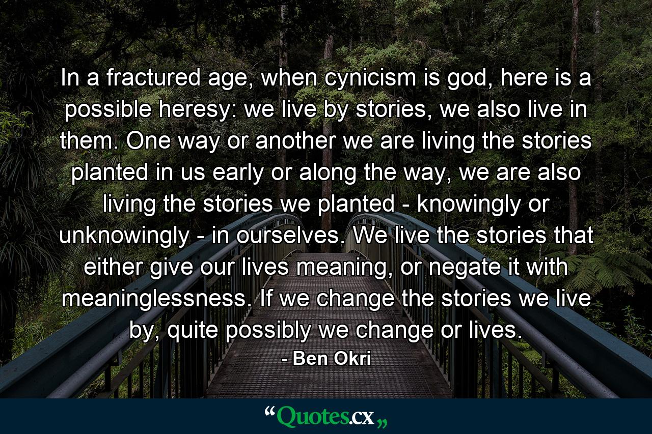 In a fractured age, when cynicism is god, here is a possible heresy: we live by stories, we also live in them. One way or another we are living the stories planted in us early or along the way, we are also living the stories we planted - knowingly or unknowingly - in ourselves. We live the stories that either give our lives meaning, or negate it with meaninglessness. If we change the stories we live by, quite possibly we change or lives. - Quote by Ben Okri