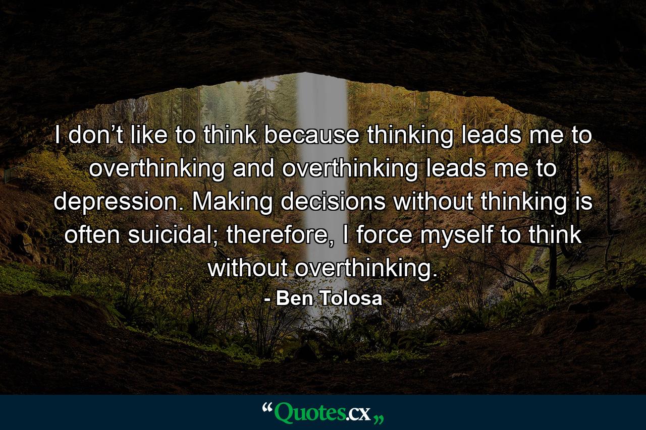 I don’t like to think because thinking leads me to overthinking and overthinking leads me to depression. Making decisions without thinking is often suicidal; therefore, I force myself to think without overthinking. - Quote by Ben Tolosa