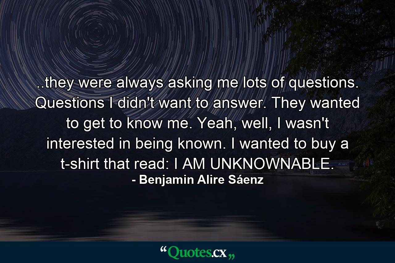 ..they were always asking me lots of questions. Questions I didn't want to answer. They wanted to get to know me. Yeah, well, I wasn't interested in being known. I wanted to buy a t-shirt that read: I AM UNKNOWNABLE. - Quote by Benjamin Alire Sáenz