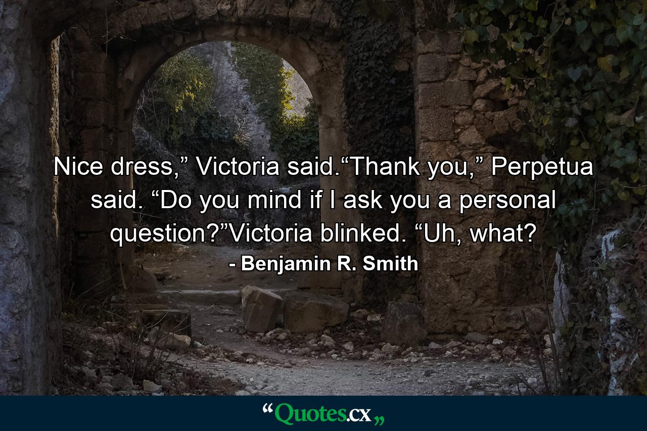 Nice dress,” Victoria said.“Thank you,” Perpetua said. “Do you mind if I ask you a personal question?”Victoria blinked. “Uh, what? - Quote by Benjamin R. Smith