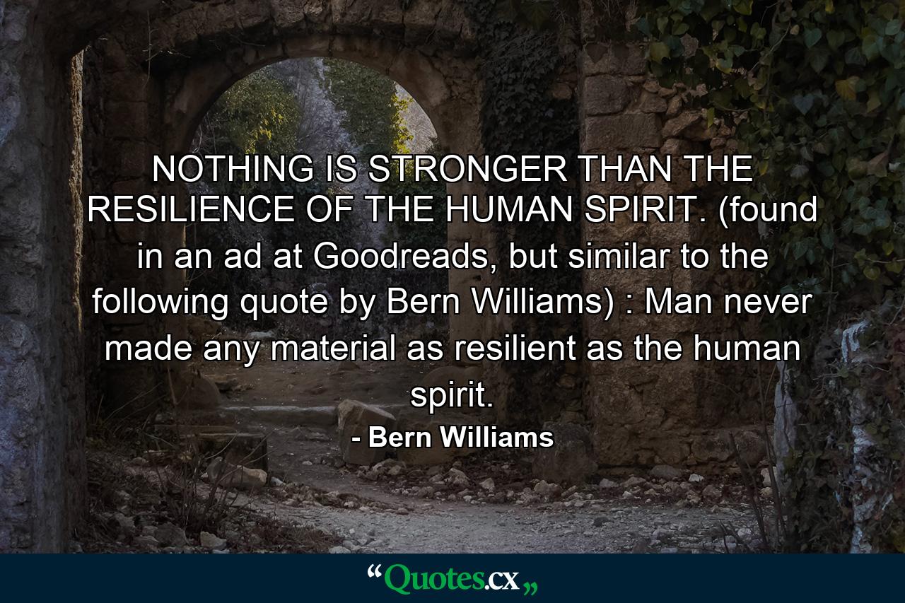 NOTHING IS STRONGER THAN THE RESILIENCE OF THE HUMAN SPIRIT. (found in an ad at Goodreads, but similar to the following quote by Bern Williams) : Man never made any material as resilient as the human spirit. - Quote by Bern Williams