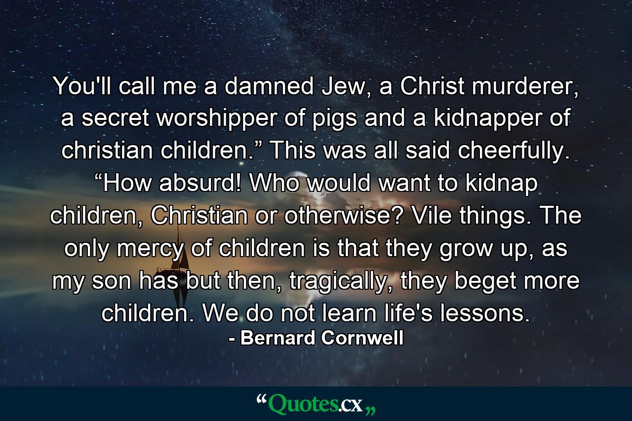 You'll call me a damned Jew, a Christ murderer, a secret worshipper of pigs and a kidnapper of christian children.” This was all said cheerfully. “How absurd! Who would want to kidnap children, Christian or otherwise? Vile things. The only mercy of children is that they grow up, as my son has but then, tragically, they beget more children. We do not learn life's lessons. - Quote by Bernard Cornwell