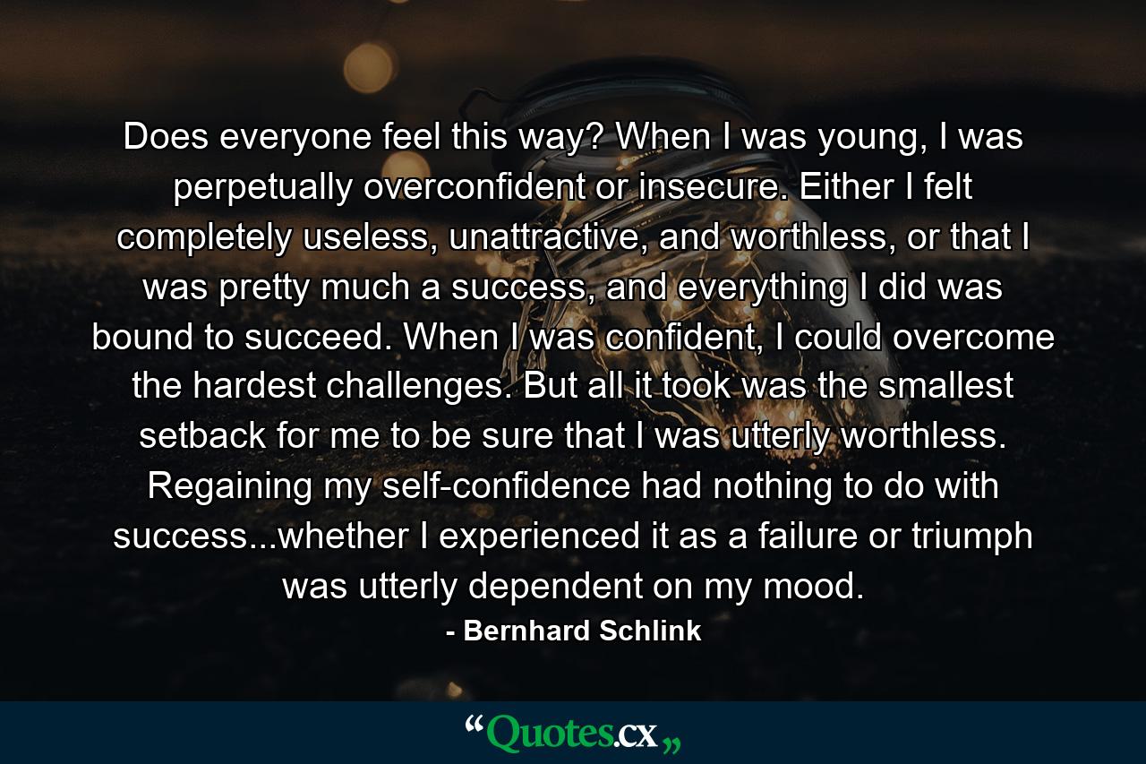 Does everyone feel this way? When I was young, I was perpetually overconfident or insecure. Either I felt completely useless, unattractive, and worthless, or that I was pretty much a success, and everything I did was bound to succeed. When I was confident, I could overcome the hardest challenges. But all it took was the smallest setback for me to be sure that I was utterly worthless. Regaining my self-confidence had nothing to do with success...whether I experienced it as a failure or triumph was utterly dependent on my mood. - Quote by Bernhard Schlink