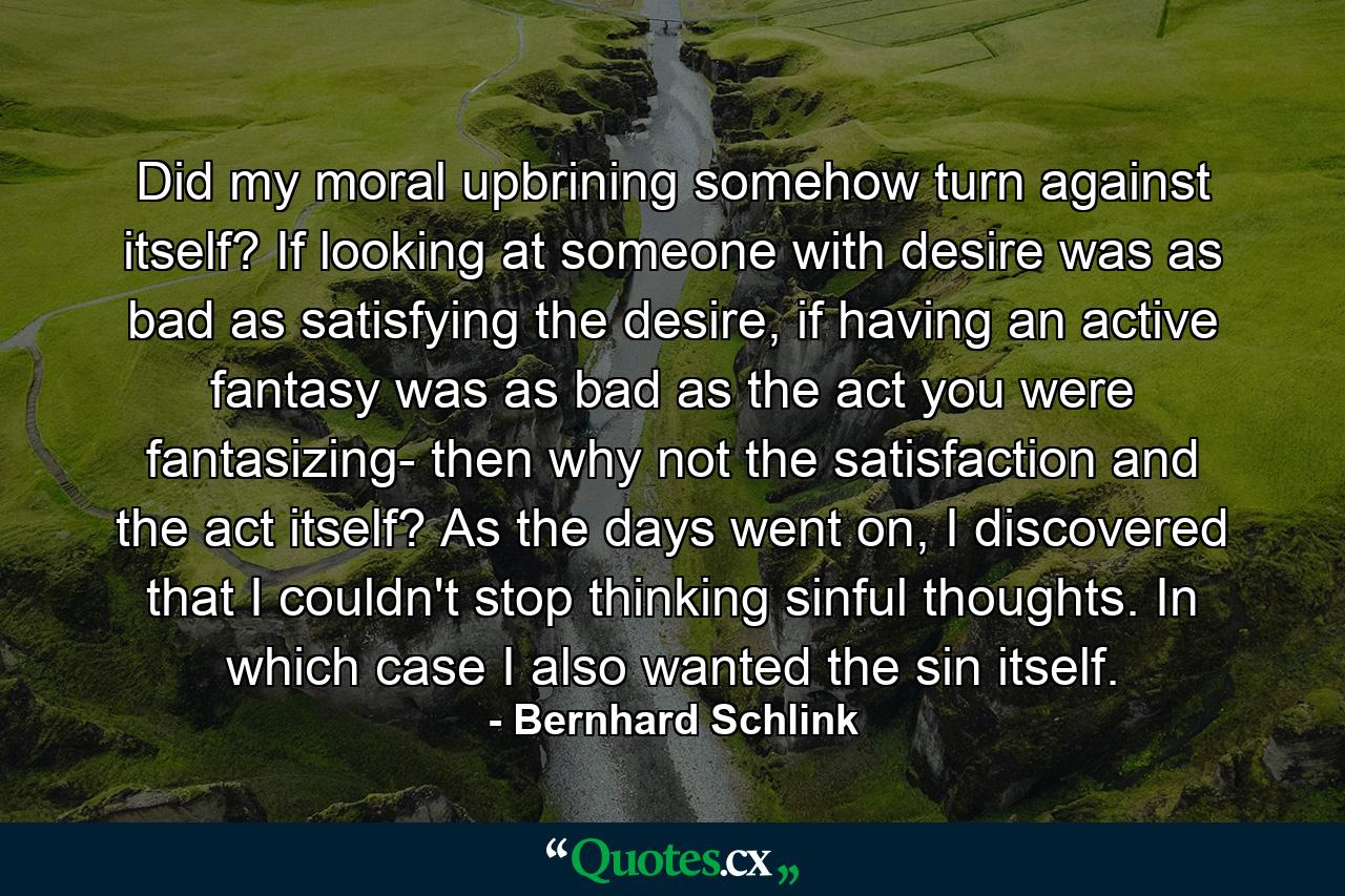 Did my moral upbrining somehow turn against itself? If looking at someone with desire was as bad as satisfying the desire, if having an active fantasy was as bad as the act you were fantasizing- then why not the satisfaction and the act itself? As the days went on, I discovered that I couldn't stop thinking sinful thoughts. In which case I also wanted the sin itself. - Quote by Bernhard Schlink