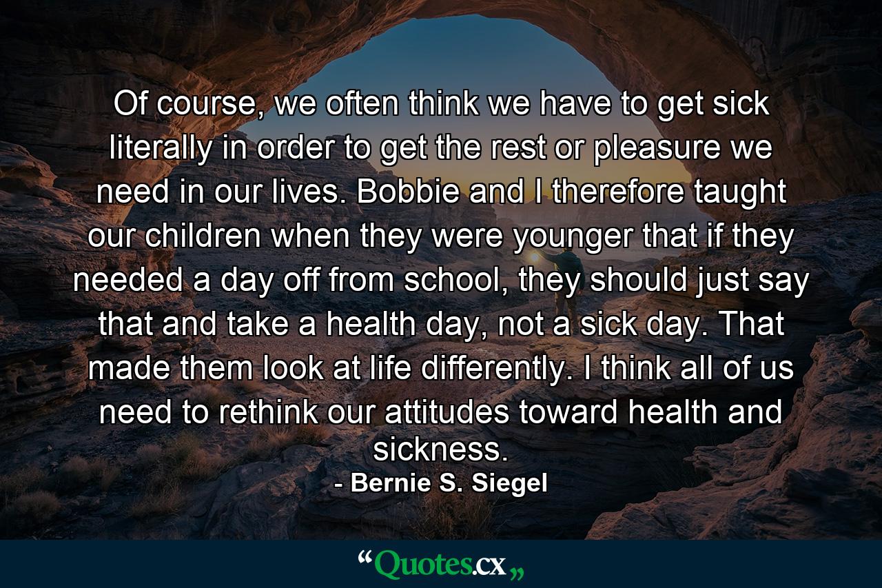 Of course, we often think we have to get sick literally in order to get the rest or pleasure we need in our lives. Bobbie and I therefore taught our children when they were younger that if they needed a day off from school, they should just say that and take a health day, not a sick day. That made them look at life differently. I think all of us need to rethink our attitudes toward health and sickness. - Quote by Bernie S. Siegel