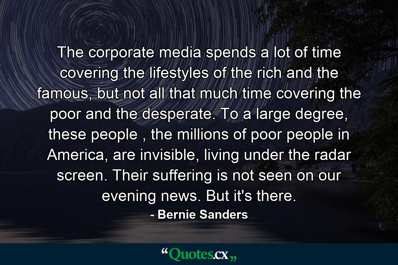 The corporate media spends a lot of time covering the lifestyles of the rich and the famous, but not all that much time covering the poor and the desperate. To a large degree, these people , the millions of poor people in America, are invisible, living under the radar screen. Their suffering is not seen on our evening news. But it's there. - Quote by Bernie Sanders