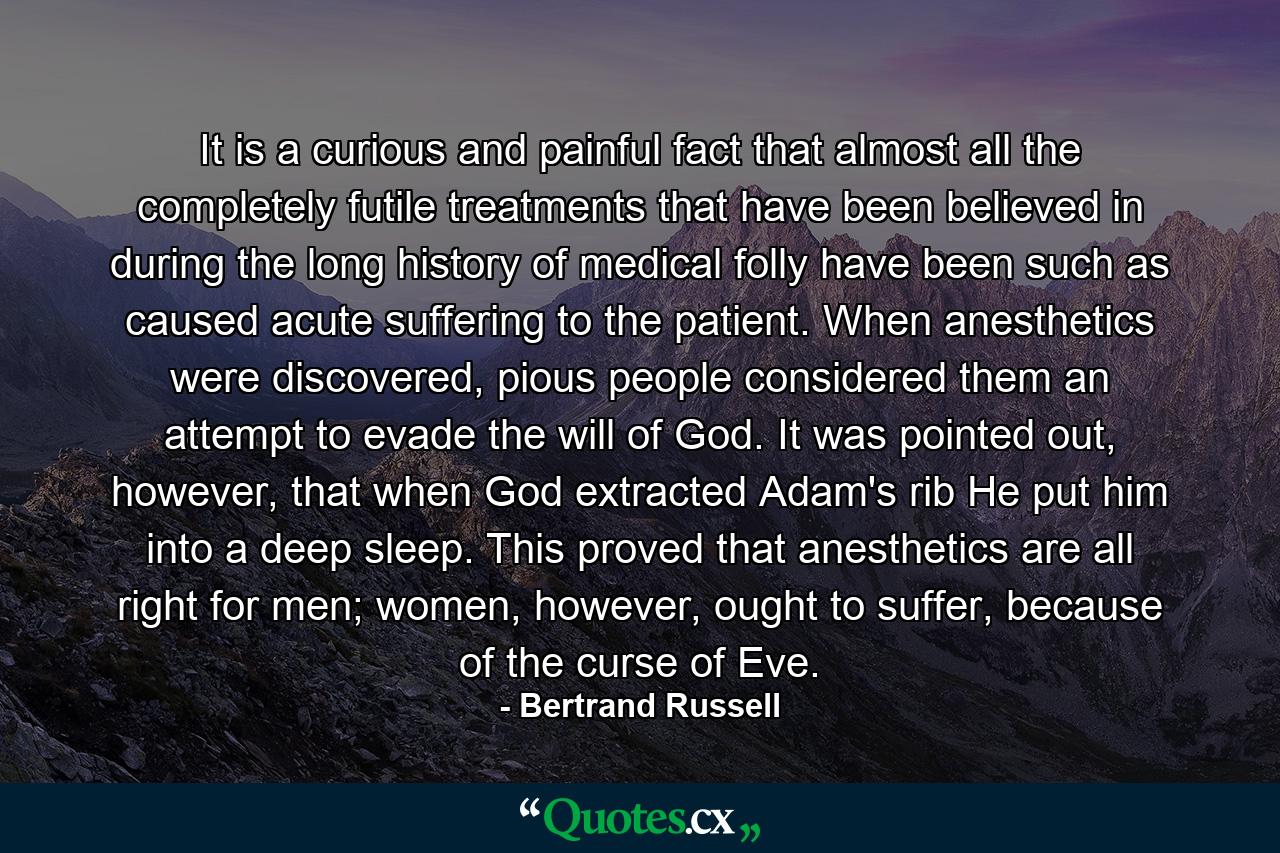 It is a curious and painful fact that almost all the completely futile treatments that have been believed in during the long history of medical folly have been such as caused acute suffering to the patient. When anesthetics were discovered, pious people considered them an attempt to evade the will of God. It was pointed out, however, that when God extracted Adam's rib He put him into a deep sleep. This proved that anesthetics are all right for men; women, however, ought to suffer, because of the curse of Eve. - Quote by Bertrand Russell