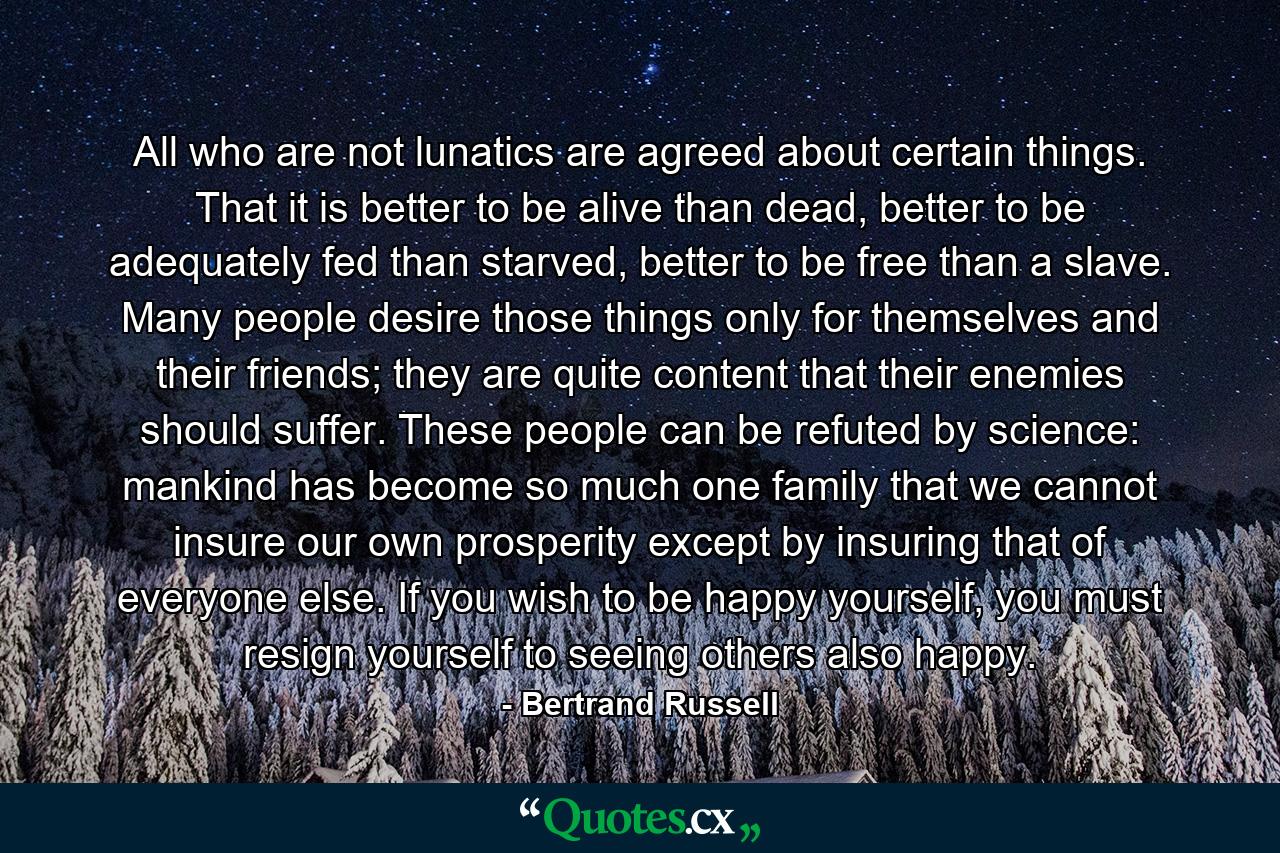 All who are not lunatics are agreed about certain things. That it is better to be alive than dead, better to be adequately fed than starved, better to be free than a slave. Many people desire those things only for themselves and their friends; they are quite content that their enemies should suffer. These people can be refuted by science: mankind has become so much one family that we cannot insure our own prosperity except by insuring that of everyone else. If you wish to be happy yourself, you must resign yourself to seeing others also happy. - Quote by Bertrand Russell