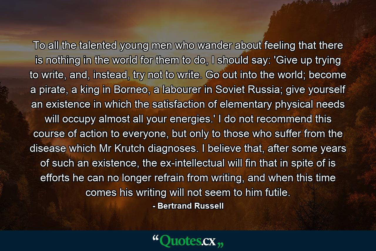 To all the talented young men who wander about feeling that there is nothing in the world for them to do, I should say: 'Give up trying to write, and, instead, try not to write. Go out into the world; become a pirate, a king in Borneo, a labourer in Soviet Russia; give yourself an existence in which the satisfaction of elementary physical needs will occupy almost all your energies.' I do not recommend this course of action to everyone, but only to those who suffer from the disease which Mr Krutch diagnoses. I believe that, after some years of such an existence, the ex-intellectual will fin that in spite of is efforts he can no longer refrain from writing, and when this time comes his writing will not seem to him futile. - Quote by Bertrand Russell