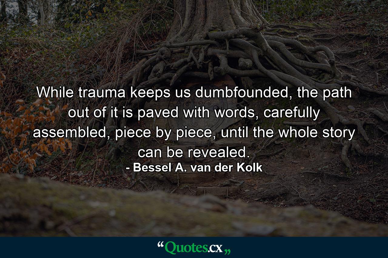 While trauma keeps us dumbfounded, the path out of it is paved with words, carefully assembled, piece by piece, until the whole story can be revealed. - Quote by Bessel A. van der Kolk