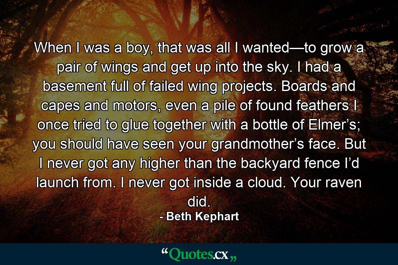 When I was a boy, that was all I wanted—to grow a pair of wings and get up into the sky. I had a basement full of failed wing projects. Boards and capes and motors, even a pile of found feathers I once tried to glue together with a bottle of Elmer’s; you should have seen your grandmother’s face. But I never got any higher than the backyard fence I’d launch from. I never got inside a cloud. Your raven did. - Quote by Beth Kephart