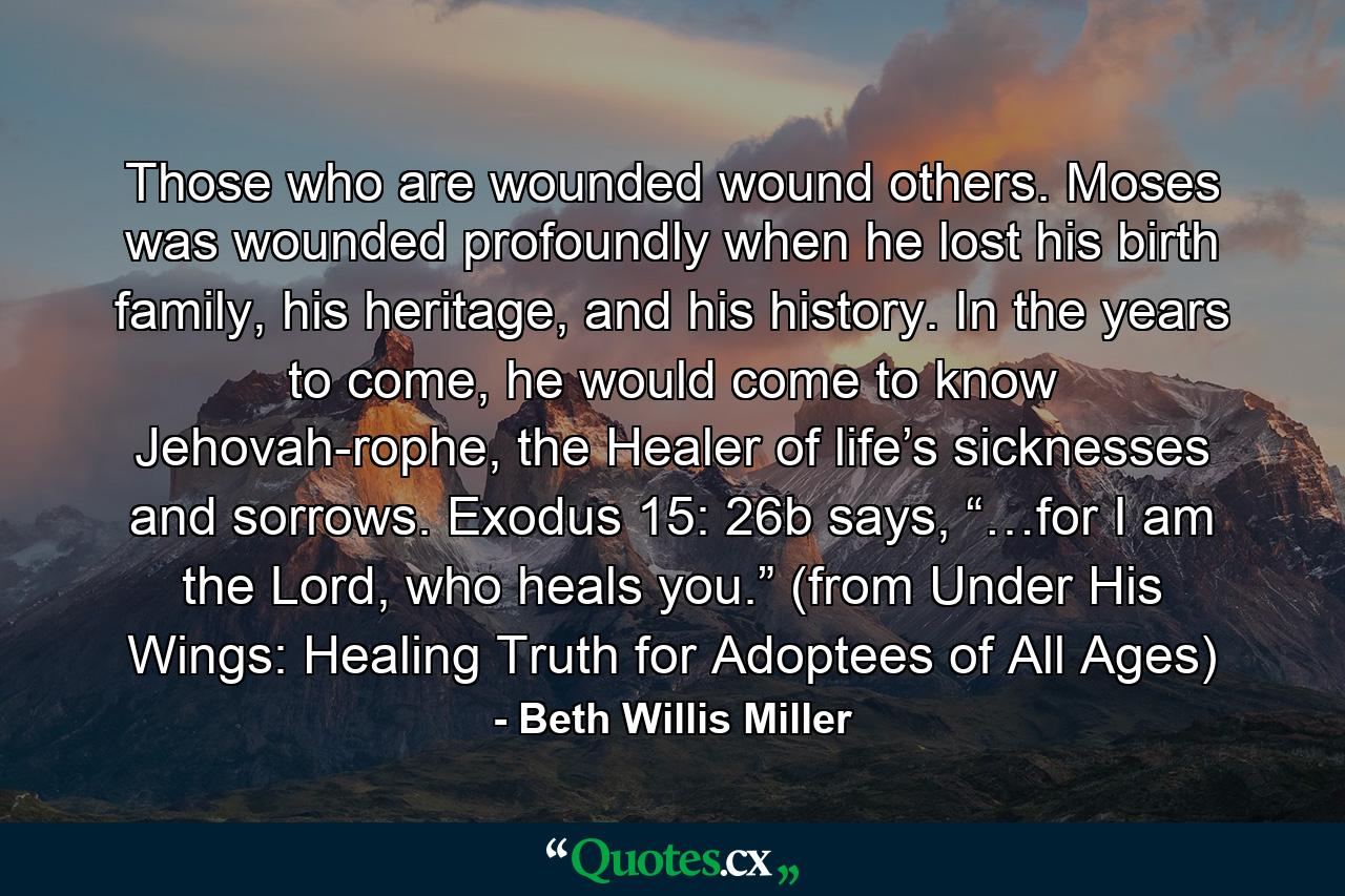 Those who are wounded wound others. Moses was wounded profoundly when he lost his birth family, his heritage, and his history. In the years to come, he would come to know Jehovah-rophe, the Healer of life’s sicknesses and sorrows. Exodus 15: 26b says, “…for I am the Lord, who heals you.” (from Under His Wings: Healing Truth for Adoptees of All Ages) - Quote by Beth Willis Miller