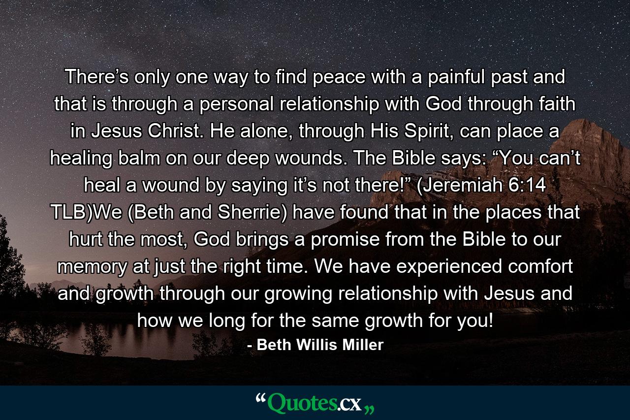 There’s only one way to find peace with a painful past and that is through a personal relationship with God through faith in Jesus Christ. He alone, through His Spirit, can place a healing balm on our deep wounds. The Bible says: “You can’t heal a wound by saying it’s not there!” (Jeremiah 6:14 TLB)We (Beth and Sherrie) have found that in the places that hurt the most, God brings a promise from the Bible to our memory at just the right time. We have experienced comfort and growth through our growing relationship with Jesus and how we long for the same growth for you! - Quote by Beth Willis Miller