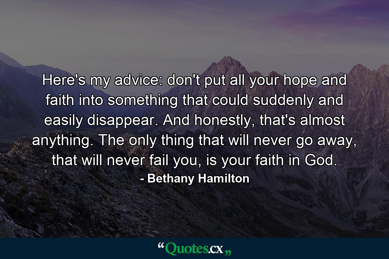 Here's my advice: don't put all your hope and faith into something that could suddenly and easily disappear. And honestly, that's almost anything. The only thing that will never go away, that will never fail you, is your faith in God. - Quote by Bethany Hamilton