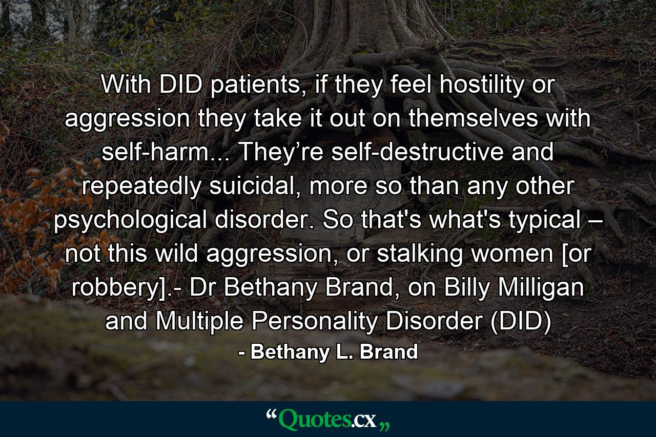 With DID patients, if they feel hostility or aggression they take it out on themselves with self-harm... They’re self-destructive and repeatedly suicidal, more so than any other psychological disorder. So that's what's typical – not this wild aggression, or stalking women [or robbery].- Dr Bethany Brand, on Billy Milligan and Multiple Personality Disorder (DID) - Quote by Bethany L. Brand