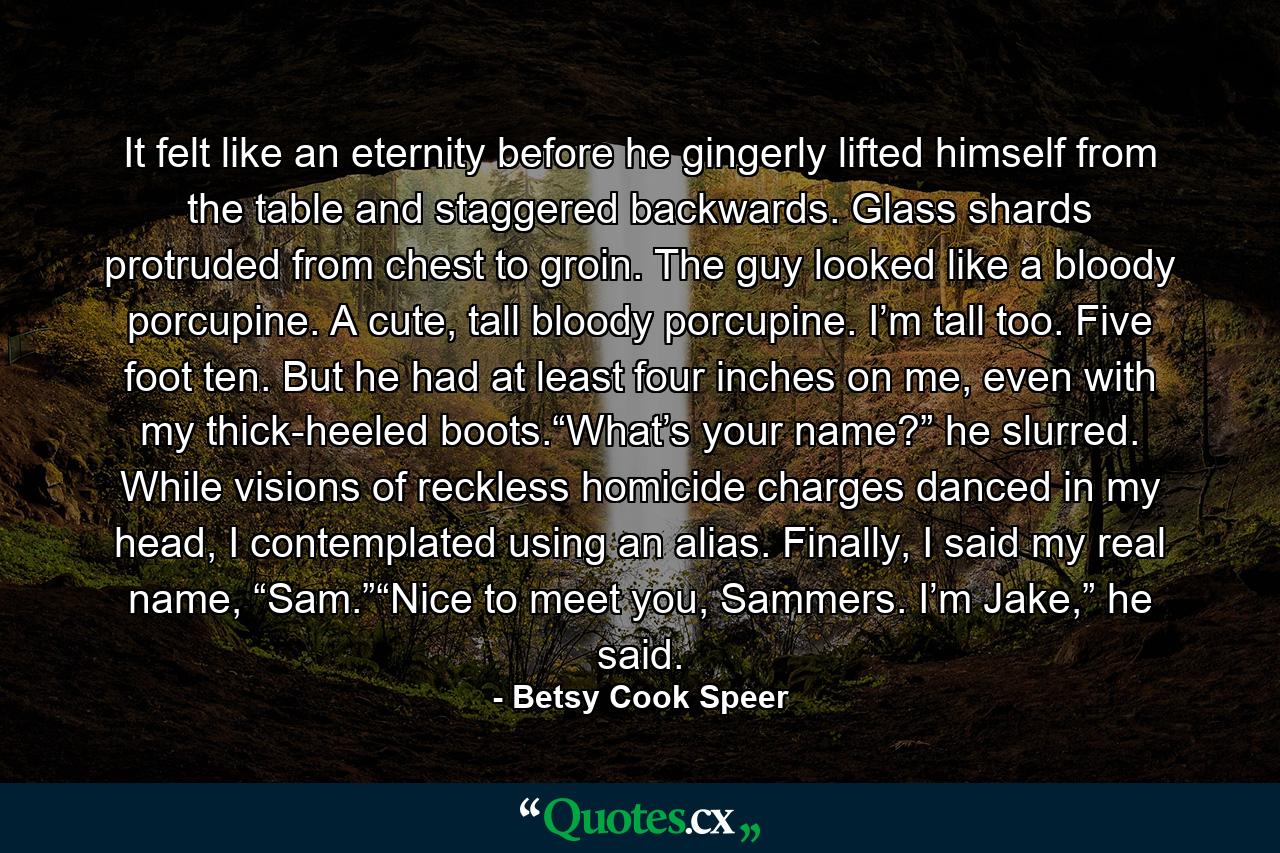 It felt like an eternity before he gingerly lifted himself from the table and staggered backwards. Glass shards protruded from chest to groin. The guy looked like a bloody porcupine. A cute, tall bloody porcupine. I’m tall too. Five foot ten. But he had at least four inches on me, even with my thick-heeled boots.“What’s your name?” he slurred. While visions of reckless homicide charges danced in my head, I contemplated using an alias. Finally, I said my real name, “Sam.”“Nice to meet you, Sammers. I’m Jake,” he said. - Quote by Betsy Cook Speer