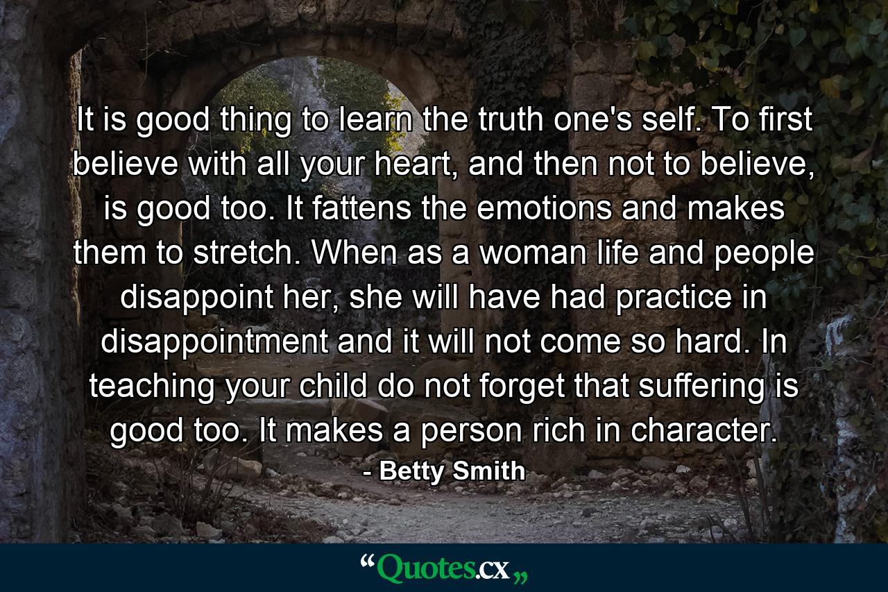 It is good thing to learn the truth one's self. To first believe with all your heart, and then not to believe, is good too. It fattens the emotions and makes them to stretch. When as a woman life and people disappoint her, she will have had practice in disappointment and it will not come so hard. In teaching your child do not forget that suffering is good too. It makes a person rich in character. - Quote by Betty Smith